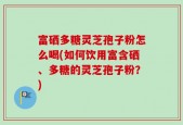 富硒多糖灵芝孢子粉怎么喝(如何饮用富含硒、多糖的灵芝孢子粉？)