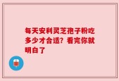 每天安利灵芝孢子粉吃多少才合适？看完你就明白了