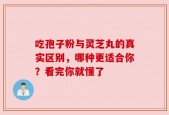 吃孢子粉与灵芝丸的真实区别，哪种更适合你？看完你就懂了