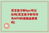 灵芝孢子粉hpv可以吃吗(灵芝孢子粉可作为HPV的保健品使用吗)