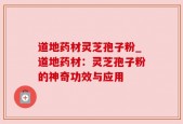 道地药材灵芝孢子粉_道地药材：灵芝孢子粉的神奇功效与应用