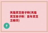 天蕴灵芝孢子粉(天蕴灵芝孢子粉：百年灵芝之精华)