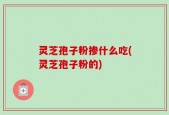 灵芝孢子粉掺什么吃(灵芝孢子粉的)