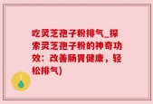 吃灵芝孢子粉排气_探索灵芝孢子粉的神奇功效：改善肠胃健康，轻松排气)