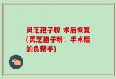 灵芝孢子粉 术后恢复(灵芝孢子粉：手术后的良帮手)