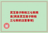 灵芝孢子粉和三七粉同食(同食灵芝孢子粉和三七粉的注意事项)