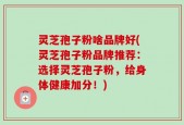 灵芝孢子粉啥品牌好(灵芝孢子粉品牌推荐：选择灵芝孢子粉，给身体健康加分！)