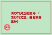 清炒竹灵芝的图片(「清炒竹灵芝」美食新鲜出炉)