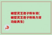 破壁灵芝孢子粉补肾(破壁灵芝孢子粉助力肾功能再生)
