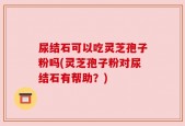 尿结石可以吃灵芝孢子粉吗(灵芝孢子粉对尿结石有帮助？)