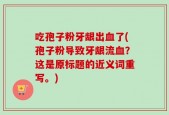 吃孢子粉牙龈出血了(孢子粉导致牙龈流血？这是原标题的近义词重写。)