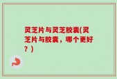 灵芝片与灵芝胶囊(灵芝片与胶囊，哪个更好？)