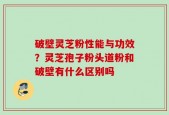 破壁灵芝粉性能与功效？灵芝孢子粉头道粉和破壁有什么区别吗