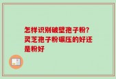 怎样识别破壁孢子粉？灵芝孢子粉碾压的好还是粉好