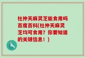杜仲天麻灵芝能食用吗百度百科(杜仲天麻灵芝均可食用？你要知道的关键信息！)