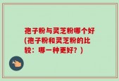 孢子粉与灵芝粉哪个好(孢子粉和灵芝粉的比较：哪一种更好？)