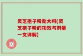 灵芝孢子粉劲大吗(灵芝孢子粉的功效与剂量一文详解)