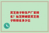 灵芝孢子粉生产厂家排名？仙芝牌破壁灵芝孢子粉排名多少位
