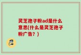 灵芝孢子粉ad是什么意思(什么是灵芝孢子粉广告？)