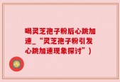 喝灵芝孢子粉后心跳加速_“灵芝孢子粉引发心跳加速现象探讨”)