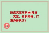 陈皮灵芝石斛水(陈皮、灵芝、石斛同框，打造身体良方)