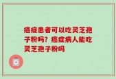 癌症患者可以吃灵芝孢子粉吗？癌症病人能吃灵芝孢子粉吗