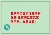 北京同仁堂灵芝孢子粉含量(北京同仁堂灵芝孢子粉：含量详解)