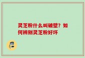 灵芝粉什么叫破壁？如何辨别灵芝粉好坏