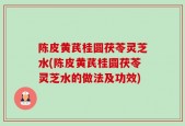 陈皮黄芪桂圆茯苓灵芝水(陈皮黄芪桂圆茯苓灵芝水的做法及功效)