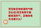 灵芝能否祛痰湿热气呢怎么吃(灵芝有助于缓解痰湿热气，正确食用方法是什么？