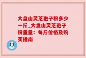 大盘山灵芝孢子粉多少一斤_大盘山灵芝孢子粉重量：每斤价格及购买指南
