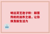 明远灵芝孢子粉：颠覆传统的滋养之道，让你焕发新生活力