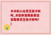 手术的人吃灵芝孢子粉吗_术后恢复期患者适宜服用灵芝孢子粉吗？)