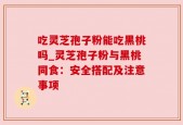 吃灵芝孢子粉能吃黑桃吗_灵芝孢子粉与黑桃同食：安全搭配及注意事项