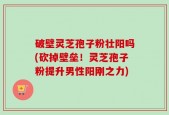 破壁灵芝孢子粉壮阳吗(砍掉壁垒！灵芝孢子粉提升男性阳刚之力)