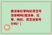 西洋参红枣枸杞灵芝可泡茶喝吗(西洋参、红枣、枸杞、灵芝泡茶可行吗？)