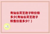 寿仙谷灵芝孢子粉价格多少(寿仙谷灵芝孢子粉售价是多少？)