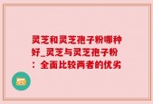 灵芝和灵芝孢子粉哪种好_灵芝与灵芝孢子粉：全面比较两者的优劣