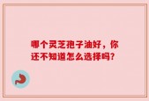 哪个灵芝孢子油好，你还不知道怎么选择吗？