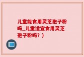 儿童能食用灵芝孢子粉吗_儿童适宜食用灵芝孢子粉吗？)