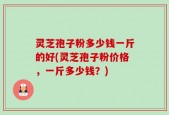 灵芝孢子粉多少钱一斤的好(灵芝孢子粉价格，一斤多少钱？)