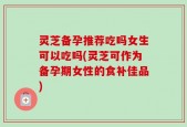 灵芝备孕推荐吃吗女生可以吃吗(灵芝可作为备孕期女性的食补佳品)