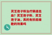 灵芝孢子粉治疗肠道出血？灵芝孢子粉、灵芝孢子油，真的有抗癌细胞的效果吗