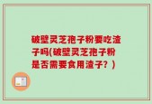 破壁灵芝孢子粉要吃渣子吗(破壁灵芝孢子粉是否需要食用渣子？)