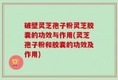 破壁灵芝孢子粉灵芝胶囊的功效与作用(灵芝孢子粉和胶囊的功效及作用)