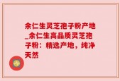 余仁生灵芝孢子粉产地_余仁生高品质灵芝孢子粉：精选产地，纯净天然