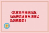 《灵芝孢子粉新动态：功效研究进展市场现状及消费趋势》