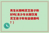 男生长期喝灵芝孢子粉好吗(青少年长期饮用灵芝孢子粉有益健康吗？)