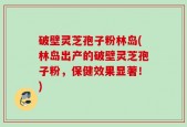破壁灵芝孢子粉林岛(林岛出产的破壁灵芝孢子粉，保健效果显著！)