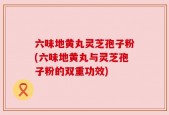 六味地黄丸灵芝孢子粉(六味地黄丸与灵芝孢子粉的双重功效)